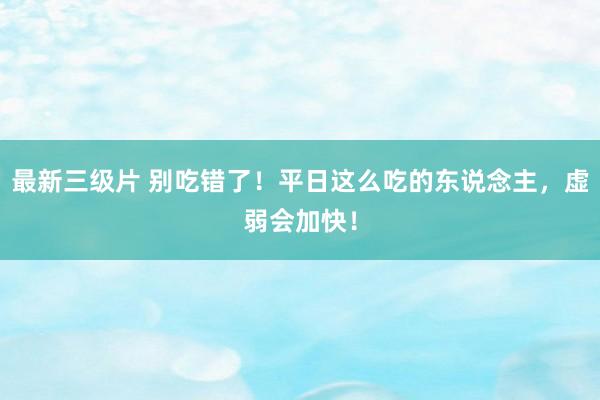 最新三级片 别吃错了！平日这么吃的东说念主，虚弱会加快！