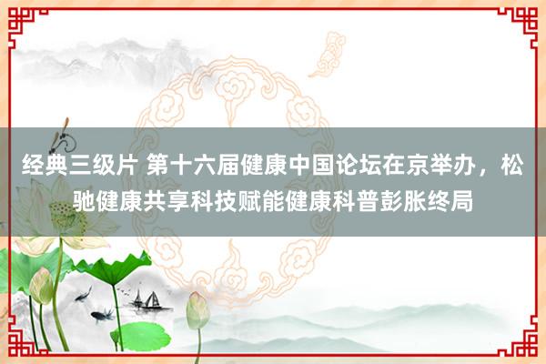 经典三级片 第十六届健康中国论坛在京举办，松驰健康共享科技赋能健康科普彭胀终局