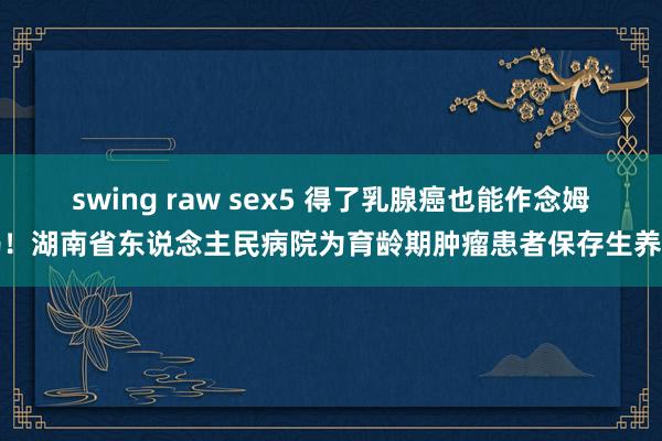 swing raw sex5 得了乳腺癌也能作念姆妈！湖南省东说念主民病院为育龄期肿瘤患者保存生养力