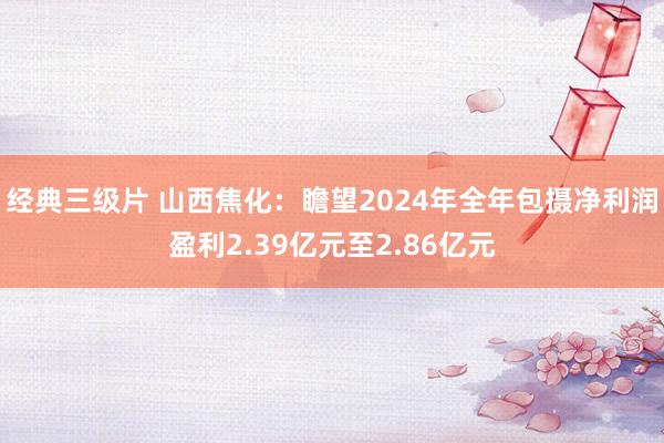 经典三级片 山西焦化：瞻望2024年全年包摄净利润盈利2.39亿元至2.86亿元