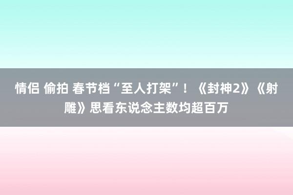 情侣 偷拍 春节档“至人打架”！《封神2》《射雕》思看东说念主数均超百万