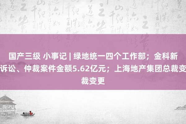 国产三级 小事记 | 绿地统一四个工作部；金科新增诉讼、仲裁案件金额5.62亿元；上海地产集团总裁变更