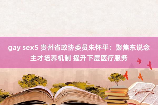 gay sex5 贵州省政协委员朱怀平：聚焦东说念主才培养机制 擢升下层医疗服务