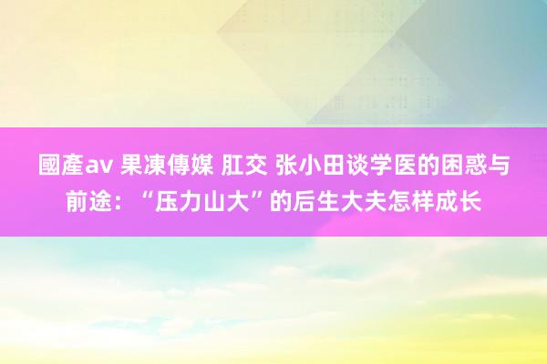 國產av 果凍傳媒 肛交 张小田谈学医的困惑与前途：“压力山大”的后生大夫怎样成长