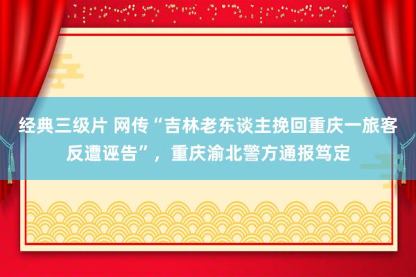 经典三级片 网传“吉林老东谈主挽回重庆一旅客反遭诬告”，重庆渝北警方通报笃定