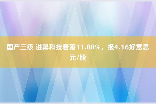 国产三级 进馨科技着落11.88%，报4.16好意思元/股