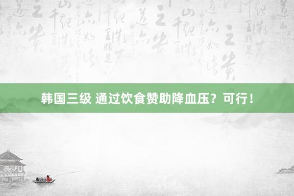 韩国三级 通过饮食赞助降血压？可行！