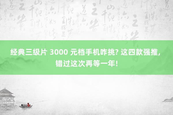 经典三级片 3000 元档手机咋挑? 这四款强推， 错过这次再等一年!